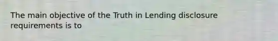 The main objective of the Truth in Lending disclosure requirements is to