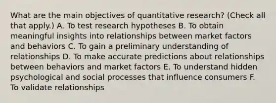 What are the main objectives of quantitative research? (Check all that apply.) A. To test research hypotheses B. To obtain meaningful insights into relationships between market factors and behaviors C. To gain a preliminary understanding of relationships D. To make accurate predictions about relationships between behaviors and market factors E. To understand hidden psychological and social processes that influence consumers F. To validate relationships