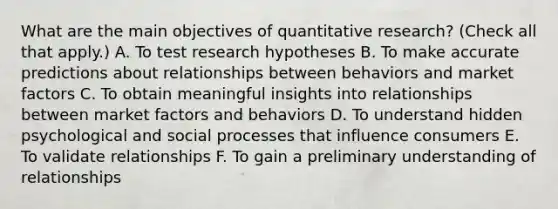 What are the main objectives of quantitative research? (Check all that apply.) A. To test research hypotheses B. To make accurate predictions about relationships between behaviors and market factors C. To obtain meaningful insights into relationships between market factors and behaviors D. To understand hidden psychological and social processes that influence consumers E. To validate relationships F. To gain a preliminary understanding of relationships