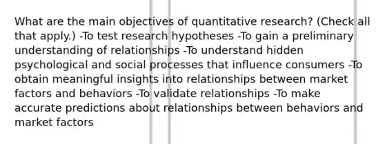 What are the main objectives of quantitative research? (Check all that apply.) -To test research hypotheses -To gain a preliminary understanding of relationships -To understand hidden psychological and social processes that influence consumers -To obtain meaningful insights into relationships between market factors and behaviors -To validate relationships -To make accurate predictions about relationships between behaviors and market factors