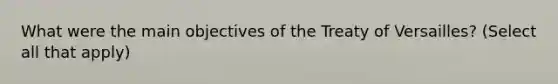 What were the main objectives of the Treaty of Versailles? (Select all that apply)