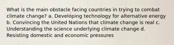 What is the main obstacle facing countries in trying to combat climate change? a. Developing technology for alternative energy b. Convincing the United Nations that climate change is real c. Understanding the science underlying climate change d. Resisting domestic and economic pressures