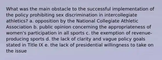 What was the main obstacle to the successful implementation of the policy prohibiting sex discrimination in intercollegiate athletics? a. opposition by the National Collegiate Athletic Association b. public opinion concerning the appropriateness of women's participation in all sports c. the exemption of revenue-producing sports d. the lack of clarity and vague policy goals stated in Title IX e. the lack of presidential willingness to take on the issue