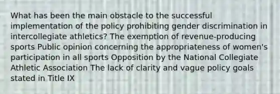 What has been the main obstacle to the successful implementation of the policy prohibiting gender discrimination in intercollegiate athletics? The exemption of revenue-producing sports Public opinion concerning the appropriateness of women's participation in all sports Opposition by the National Collegiate Athletic Association The lack of clarity and vague policy goals stated in Title IX