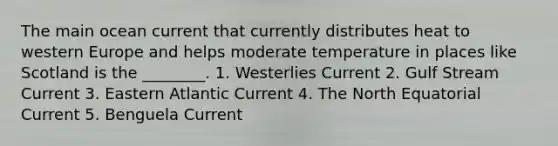 The main ocean current that currently distributes heat to western Europe and helps moderate temperature in places like Scotland is the ________. 1. Westerlies Current 2. Gulf Stream Current 3. Eastern Atlantic Current 4. The North Equatorial Current 5. Benguela Current