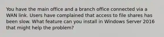 You have the main office and a branch office connected via a WAN link. Users have complained that access to file shares has been slow. What feature can you install in Windows Server 2016 that might help the problem?