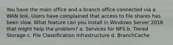 You have the main office and a branch office connected via a WAN link. Users have complained that access to file shares has been slow. What feature can you install in Windows Server 2016 that might help the problem? a. Services for NFS b. Tiered Storage c. File Classification Infrastructure d. BranchCache