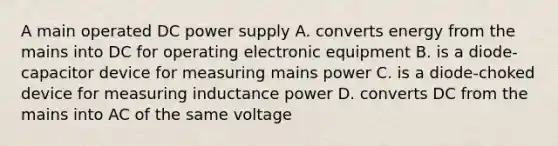 A main operated DC power supply A. converts energy from the mains into DC for operating electronic equipment B. is a diode-capacitor device for measuring mains power C. is a diode-choked device for measuring inductance power D. converts DC from the mains into AC of the same voltage