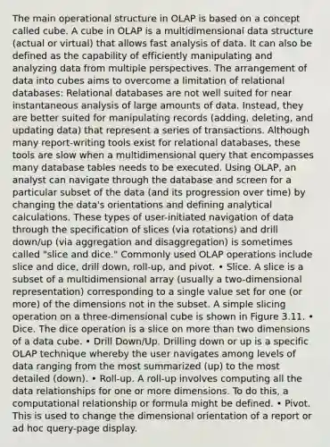 The main operational structure in OLAP is based on a concept called cube. A cube in OLAP is a multidimensional data structure (actual or virtual) that allows fast analysis of data. It can also be defined as the capability of efficiently manipulating and analyzing data from multiple perspectives. The arrangement of data into cubes aims to overcome a limitation of relational databases: Relational databases are not well suited for near instantaneous analysis of large amounts of data. Instead, they are better suited for manipulating records (adding, deleting, and updating data) that represent a series of transactions. Although many report-writing tools exist for relational databases, these tools are slow when a multidimensional query that encompasses many database tables needs to be executed. Using OLAP, an analyst can navigate through the database and screen for a particular subset of the data (and its progression over time) by changing the data's orientations and defining analytical calculations. These types of user-initiated navigation of data through the specification of slices (via rotations) and drill down/up (via aggregation and disaggregation) is sometimes called "slice and dice." Commonly used OLAP operations include slice and dice, drill down, roll-up, and pivot. • Slice. A slice is a subset of a multidimensional array (usually a two-dimensional representation) corresponding to a single value set for one (or more) of the dimensions not in the subset. A simple slicing operation on a three-dimensional cube is shown in Figure 3.11. • Dice. The dice operation is a slice on more than two dimensions of a data cube. • Drill Down/Up. Drilling down or up is a specific OLAP technique whereby the user navigates among levels of data ranging from the most summarized (up) to the most detailed (down). • Roll-up. A roll-up involves computing all the data relationships for one or more dimensions. To do this, a computational relationship or formula might be defined. • Pivot. This is used to change the dimensional orientation of a report or ad hoc query-page display.