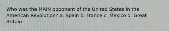 Who was the MAIN opponent of the United States in the American Revolution? a. Spain b. France c. Mexico d. Great Britain