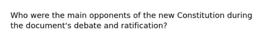 Who were the main opponents of the new Constitution during the document's debate and ratification?