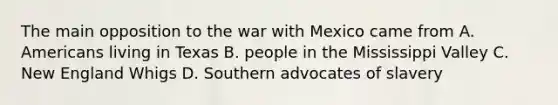 The main opposition to the war with Mexico came from A. Americans living in Texas B. people in the Mississippi Valley C. New England Whigs D. Southern advocates of slavery