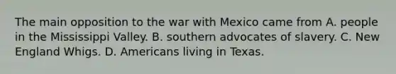 The main opposition to the war with Mexico came from A. people in the Mississippi Valley. B. southern advocates of slavery. C. New England Whigs. D. Americans living in Texas.