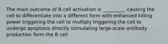 The main outcome of B cell activation is _________. causing the cell to differentiate into a different form with enhanced killing power triggering the cell to multiply triggering the cell to undergo apoptosis directly stimulating large-scale antibody production form the B cell