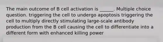 The main outcome of B cell activation is ______. Multiple choice question. triggering the cell to undergo apoptosis triggering the cell to multiply directly stimulating large-scale antibody production from the B cell causing the cell to differentiate into a different form with enhanced killing power