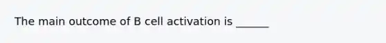 The main outcome of B cell activation is ______