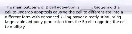 The main outcome of B cell activation is ______. triggering the cell to undergo apoptosis causing the cell to differentiate into a different form with enhanced killing power directly stimulating large-scale antibody production from the B cell triggering the cell to multiply