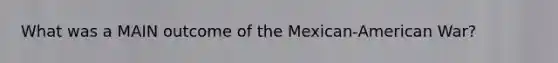 What was a MAIN outcome of the Mexican-American War?