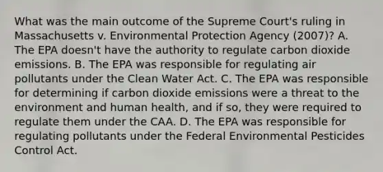 What was the main outcome of the Supreme Court's ruling in Massachusetts v. Environmental Protection Agency (2007)? A. The EPA doesn't have the authority to regulate carbon dioxide emissions. B. The EPA was responsible for regulating air pollutants under the Clean Water Act. C. The EPA was responsible for determining if carbon dioxide emissions were a threat to the environment and human health, and if so, they were required to regulate them under the CAA. D. The EPA was responsible for regulating pollutants under the Federal Environmental Pesticides Control Act.