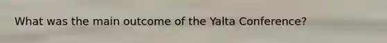 What was the main outcome of the Yalta Conference?