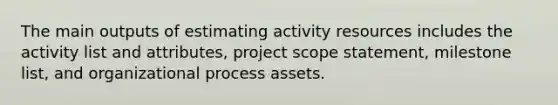 The main outputs of estimating activity resources includes the activity list and attributes, project scope statement, milestone list, and organizational process assets.