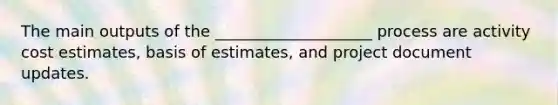 The main outputs of the ____________________ process are activity cost estimates, basis of estimates, and project document updates.