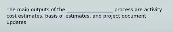 The main outputs of the ___________________ process are activity cost estimates, basis of estimates, and project document updates