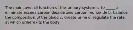 The main, overall function of the urinary system is to _____ a. eliminate excess carbon dioxide and carbon monoxide b. balance the composition of the blood c. create urine d. regulate the rate at which urine exits the body