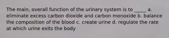 The main, overall function of the urinary system is to _____ a. eliminate excess carbon dioxide and carbon monoxide b. balance the composition of <a href='https://www.questionai.com/knowledge/k7oXMfj7lk-the-blood' class='anchor-knowledge'>the blood</a> c. create urine d. regulate the rate at which urine exits the body