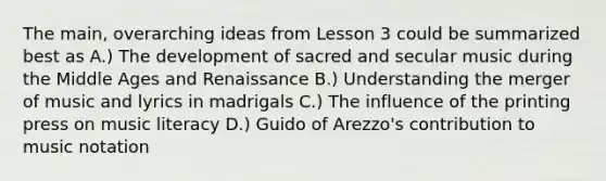 The main, overarching ideas from Lesson 3 could be summarized best as A.) The development of sacred and secular music during the Middle Ages and Renaissance B.) Understanding the merger of music and lyrics in madrigals C.) The influence of the printing press on music literacy D.) Guido of Arezzo's contribution to music notation