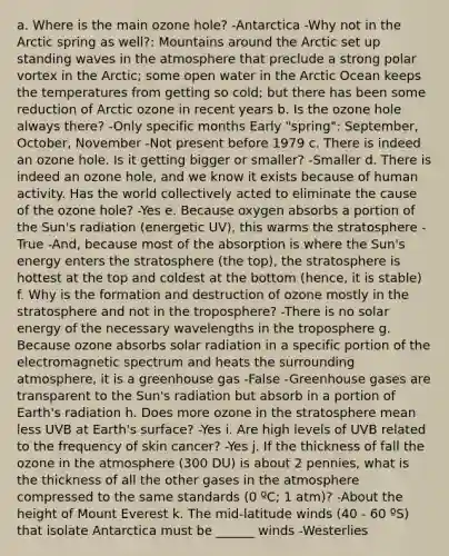 a. Where is the main ozone hole? -Antarctica -Why not in the Arctic spring as well?: Mountains around the Arctic set up standing waves in the atmosphere that preclude a strong polar vortex in the Arctic; some open water in the Arctic Ocean keeps the temperatures from getting so cold; but there has been some reduction of Arctic ozone in recent years b. Is the ozone hole always there? -Only specific months Early "spring": September, October, November -Not present before 1979 c. There is indeed an ozone hole. Is it getting bigger or smaller? -Smaller d. There is indeed an ozone hole, and we know it exists because of human activity. Has the world collectively acted to eliminate the cause of the ozone hole? -Yes e. Because oxygen absorbs a portion of the Sun's radiation (energetic UV), this warms the stratosphere -True -And, because most of the absorption is where the Sun's energy enters the stratosphere (the top), the stratosphere is hottest at the top and coldest at the bottom (hence, it is stable) f. Why is the formation and destruction of ozone mostly in the stratosphere and not in the troposphere? -There is no solar energy of the necessary wavelengths in the troposphere g. Because ozone absorbs solar radiation in a specific portion of the electromagnetic spectrum and heats the surrounding atmosphere, it is a greenhouse gas -False -Greenhouse gases are transparent to the Sun's radiation but absorb in a portion of Earth's radiation h. Does more ozone in the stratosphere mean less UVB at Earth's surface? -Yes i. Are high levels of UVB related to the frequency of skin cancer? -Yes j. If the thickness of fall the ozone in the atmosphere (300 DU) is about 2 pennies, what is the thickness of all the other gases in the atmosphere compressed to the same standards (0 ºC; 1 atm)? -About the height of Mount Everest k. The mid-latitude winds (40 - 60 ºS) that isolate Antarctica must be ______ winds -Westerlies