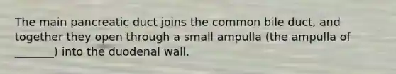 The main pancreatic duct joins the common bile duct, and together they open through a small ampulla (the ampulla of _______) into the duodenal wall.
