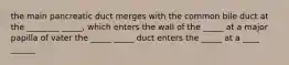 the main pancreatic duct merges with the common bile duct at the ________ _____, which enters the wall of the _____ at a major papilla of vater the _____ _____ duct enters the _____ at a ____ ______