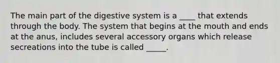 The main part of the digestive system is a ____ that extends through the body. The system that begins at the mouth and ends at the anus, includes several accessory organs which release secreations into the tube is called _____.