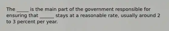 The _____ is the main part of the government responsible for ensuring that ______ stays at a reasonable rate, usually around 2 to 3 percent per year.