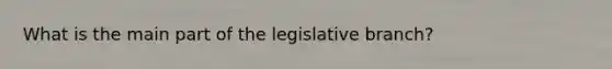 What is the main part of the legislative branch?