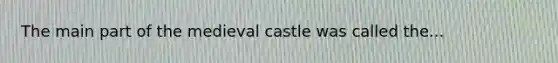 The main part of the medieval castle was called the...