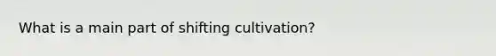 What is a main part of shifting cultivation?