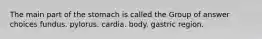 The main part of the stomach is called the Group of answer choices fundus. pylorus. cardia. body. gastric region.