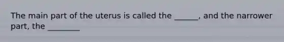 The main part of the uterus is called the ______, and the narrower part, the ________