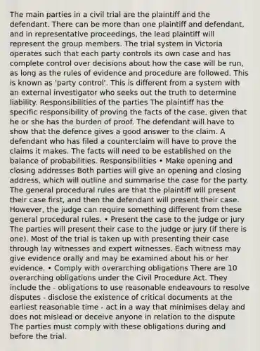 The main parties in a civil trial are the plaintiff and the defendant. There can be more than one plaintiff and defendant, and in representative proceedings, the lead plaintiff will represent the group members. The trial system in Victoria operates such that each party controls its own case and has complete control over decisions about how the case will be run, as long as the rules of evidence and procedure are followed. This is known as 'party control'. This is different from a system with an external investigator who seeks out the truth to determine liability. Responsibilities of the parties The plaintiff has the specific responsibility of proving the facts of the case, given that he or she has the burden of proof. The defendant will have to show that the defence gives a good answer to the claim. A defendant who has filed a counterclaim will have to prove the claims it makes. The facts will need to be established on the balance of probabilities. Responsibilities • Make opening and closing addresses Both parties will give an opening and closing address, which will outline and summarise the case for the party. The general procedural rules are that the plaintiff will present their case first, and then the defendant will present their case. However, the judge can require something different from these general procedural rules. • Present the case to the judge or jury The parties will present their case to the judge or jury (if there is one). Most of the trial is taken up with presenting their case through lay witnesses and expert witnesses. Each witness may give evidence orally and may be examined about his or her evidence. • Comply with overarching obligations There are 10 overarching obligations under the Civil Procedure Act. They include the - obligations to use reasonable endeavours to resolve disputes - disclose the existence of critical documents at the earliest reasonable time - act in a way that minimises delay and does not mislead or deceive anyone in relation to the dispute The parties must comply with these obligations during and before the trial.