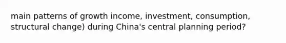 main patterns of growth income, investment, consumption, structural change) during China's central planning period?