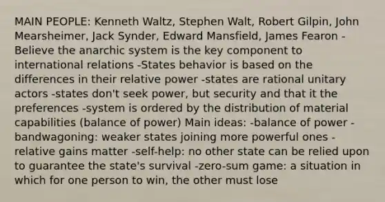 MAIN PEOPLE: Kenneth Waltz, Stephen Walt, Robert Gilpin, John Mearsheimer, Jack Synder, Edward Mansfield, James Fearon -Believe the anarchic system is the key component to international relations -States behavior is based on the differences in their relative power -states are rational unitary actors -states don't seek power, but security and that it the preferences -system is ordered by the distribution of material capabilities (balance of power) Main ideas: -balance of power -bandwagoning: weaker states joining more powerful ones -relative gains matter -self-help: no other state can be relied upon to guarantee the state's survival -zero-sum game: a situation in which for one person to win, the other must lose