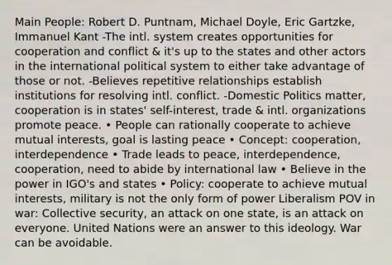 Main People: Robert D. Puntnam, Michael Doyle, Eric Gartzke, Immanuel Kant -The intl. system creates opportunities for cooperation and conflict & it's up to the states and other actors in the international political system to either take advantage of those or not. -Believes repetitive relationships establish institutions for resolving intl. conflict. -Domestic Politics matter, cooperation is in states' self-interest, trade & intl. organizations promote peace. • People can rationally cooperate to achieve mutual interests, goal is lasting peace • Concept: cooperation, interdependence • Trade leads to peace, interdependence, cooperation, need to abide by international law • Believe in the power in IGO's and states • Policy: cooperate to achieve mutual interests, military is not the only form of power Liberalism POV in war: Collective security, an attack on one state, is an attack on everyone. United Nations were an answer to this ideology. War can be avoidable.