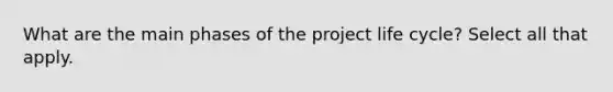 What are the main phases of the project life cycle? Select all that apply.