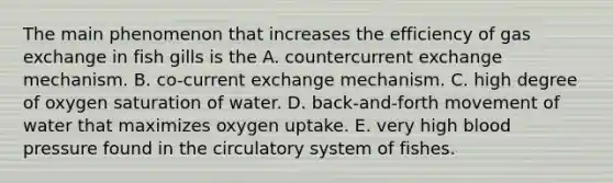 The main phenomenon that increases the efficiency of <a href='https://www.questionai.com/knowledge/kU8LNOksTA-gas-exchange' class='anchor-knowledge'>gas exchange</a> in fish gills is the A. countercurrent exchange mechanism. B. co-current exchange mechanism. C. high degree of oxygen saturation of water. D. back-and-forth movement of water that maximizes oxygen uptake. E. very high <a href='https://www.questionai.com/knowledge/kD0HacyPBr-blood-pressure' class='anchor-knowledge'>blood pressure</a> found in the circulatory system of fishes.