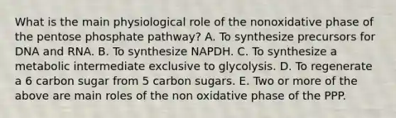 What is the main physiological role of the nonoxidative phase of the pentose phosphate pathway? A. To synthesize precursors for DNA and RNA. B. To synthesize NAPDH. C. To synthesize a metabolic intermediate exclusive to glycolysis. D. To regenerate a 6 carbon sugar from 5 carbon sugars. E. Two or more of the above are main roles of the non oxidative phase of the PPP.