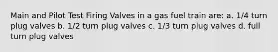 Main and Pilot Test Firing Valves in a gas fuel train are: a. 1/4 turn plug valves b. 1/2 turn plug valves c. 1/3 turn plug valves d. full turn plug valves