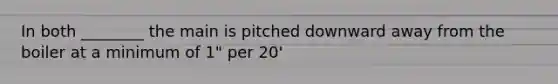 In both ________ the main is pitched downward away from the boiler at a minimum of 1" per 20'