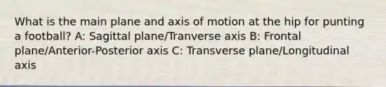 What is the main plane and axis of motion at the hip for punting a football? A: Sagittal plane/Tranverse axis B: Frontal plane/Anterior-Posterior axis C: Transverse plane/Longitudinal axis